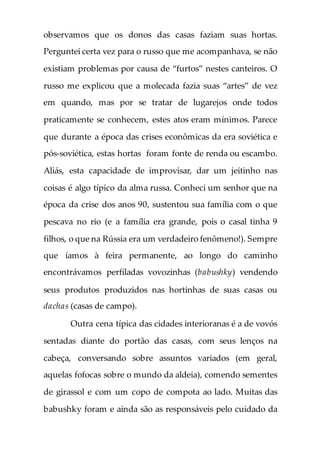 observamos que os donos das casas faziam suas hortas.
Perguntei certa vez para o russo que me acompanhava, se não
existiam problemas por causa de “furtos” nestes canteiros. O
russo me explicou que a molecada fazia suas “artes” de vez
em quando, mas por se tratar de lugarejos onde todos
praticamente se conhecem, estes atos eram mínimos. Parece
que durante a época das crises econômicas da era soviética e
pós-soviética, estas hortas foram fonte de renda ou escambo.
Aliás, esta capacidade de improvisar, dar um jeitinho nas
coisas é algo típico da alma russa. Conheci um senhor que na
época da crise dos anos 90, sustentou sua família com o que
pescava no rio (e a família era grande, pois o casal tinha 9
filhos, o que na Rússia era um verdadeiro fenômeno!). Sempre
que íamos à feira permanente, ao longo do caminho
encontrávamos perfiladas vovozinhas (babushky) vendendo
seus produtos produzidos nas hortinhas de suas casas ou
dachas (casas de campo).
Outra cena típica das cidades interioranas é a de vovós
sentadas diante do portão das casas, com seus lenços na
cabeça, conversando sobre assuntos variados (em geral,
aquelas fofocas sobre o mundo da aldeia), comendo sementes
de girassol e com um copo de compota ao lado. Muitas das
babushky foram e ainda são as responsáveis pelo cuidado da
 