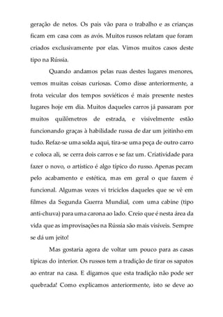 geração de netos. Os pais vão para o trabalho e as crianças
ficam em casa com as avós. Muitos russos relatam que foram
criados exclusivamente por elas. Vimos muitos casos deste
tipo na Rússia.
Quando andamos pelas ruas destes lugares menores,
vemos muitas coisas curiosas. Como disse anteriormente, a
frota veicular dos tempos soviéticos é mais presente nestes
lugares hoje em dia. Muitos daqueles carros já passaram por
muitos quilômetros de estrada, e visivelmente estão
funcionando graças à habilidade russa de dar um jeitinho em
tudo. Refaz-se uma solda aqui, tira-se uma peça de outro carro
e coloca ali, se cerra dois carros e se faz um. Criatividade para
fazer o novo, o artístico é algo típico do russo. Apenas pecam
pelo acabamento e estética, mas em geral o que fazem é
funcional. Algumas vezes vi triciclos daqueles que se vê em
filmes da Segunda Guerra Mundial, com uma cabine (tipo
anti-chuva) para uma carona ao lado. Creio que é nesta área da
vida que as improvisações na Rússia são mais visíveis. Sempre
se dá um jeito!
Mas gostaria agora de voltar um pouco para as casas
típicas do interior. Os russos tem a tradição de tirar os sapatos
ao entrar na casa. E digamos que esta tradição não pode ser
quebrada! Como explicamos anteriormente, isto se deve ao
 