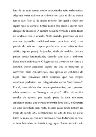 fato de as ruas serem muito empoeiradas e/ou enlameadas.
Algumas vezes existem os chinelinhos para as visitas, outras
temos que ficar só de meias mesmo. Em geral o chão tem
algum tipo de carpete. Entrar numa casa russa é entrar num
choque de mundos. A cultura russa na verdade é uma fusão
do ocidente com o oriente. Neste sentido, podemos ver um
samovar (aparelho tradicional russo para fazer chá) e na
parede da sala um tapete pendurado, num estilo centro-
asiático (quase persa). As janelas, ainda de madeira, deixam
passar pouca luminosidade, fazendo com que o ambiente
fique ainda mais escuro. O lugar central de uma casa russa é a
cozinha. Neste ambiente seguro era que se passavam as
conversas mais confidenciais, não apenas do cotidiano do
lugar, mas conversas sobre assuntos, que nos tempos
soviéticos poderiam ser categorizadas como “subversivas”.
Era ali, nas cozinhas das casas e apartamentos, que o governo
sabia nascerem os “inimigos do povo”. Além de muitos
séculos de apresso por aquela parte da casa, era neste
ambiente íntimo que o russo se sentia dono de si, e não parte
de uma sociedade sem rosto. Muitas casas ainda tinham no
início do século XXI, os banheiros do lado de fora, no pátio,
feitos de madeira, com um buraco no chão. Indiscutivelmente,
o item banheiro na Rússia é algo que chama atenção, não
 