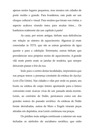 apenas nestes lugares pequenos, mas mesmo em cidades de
porte médio e grande. Para brasileiros, este pode ser um
choque cultural e visual. Para muitos que foram nos visitar, o
aspecto acabava virando tema para muitas fotos… Os
banheiros realmente são um capítulo à parte!
As casas, por serem antigas, tinham suas deficiências
em relação ao sistema de aquecimento. Algumas já eram
conectadas às TETS, que são as usinas geradoras de água
quente e para a calefação. Entretanto, outras tinham que
providenciar seus próprios meios de aquecimento. A grande
vilã neste ponto eram as janelas de madeira, que sempre
deixavam passar o frio da rua.
Indo para o centro destas localidades, impressiona que
nas praças temos a presença constante da estátua do dyadya
Lenin (Tio Lênin). Nas cidades e vilas por onde eu passei, seu
busto ou estátua de corpo inteiro apontando para o futuro
comunista eram marcas vivas de um passado ainda recente.
Lenin, ao contrário de Stalin, permanece como um dos
grandes nomes do passado soviético. As estátuas de Stalin
foram derrubadas, outras de Marx e Engels viraram peças
atiradas em depósitos, mas Lenin continuou nas praças.
Os prédios mais antigos continuam a ostentar em suas
fachadas os símbolos do socialismo soviético, que estão
 
