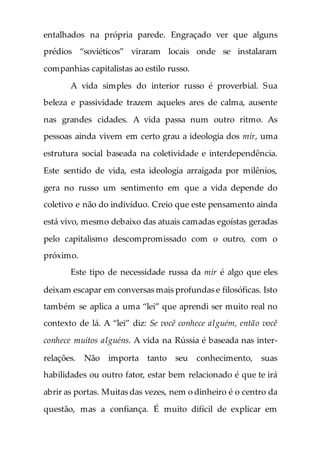 entalhados na própria parede. Engraçado ver que alguns
prédios “soviéticos” viraram locais onde se instalaram
companhias capitalistas ao estilo russo.
A vida simples do interior russo é proverbial. Sua
beleza e passividade trazem aqueles ares de calma, ausente
nas grandes cidades. A vida passa num outro ritmo. As
pessoas ainda vivem em certo grau a ideologia dos mir, uma
estrutura social baseada na coletividade e interdependência.
Este sentido de vida, esta ideologia arraigada por milênios,
gera no russo um sentimento em que a vida depende do
coletivo e não do indivíduo. Creio que este pensamento ainda
está vivo, mesmo debaixo das atuais camadas egoístas geradas
pelo capitalismo descompromissado com o outro, com o
próximo.
Este tipo de necessidade russa da mir é algo que eles
deixam escapar em conversas mais profundas e filosóficas. Isto
também se aplica a uma “lei” que aprendi ser muito real no
contexto de lá. A “lei” diz: Se você conhece alguém, então você
conhece muitos alguéns. A vida na Rússia é baseada nas inter-
relações. Não importa tanto seu conhecimento, suas
habilidades ou outro fator, estar bem relacionado é que te irá
abrir as portas. Muitas das vezes, nem o dinheiro é o centro da
questão, mas a confiança. É muito difícil de explicar em
 