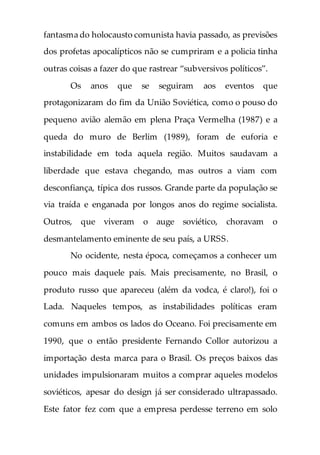 fantasma do holocausto comunista havia passado, as previsões
dos profetas apocalípticos não se cumpriram e a policia tinha
outras coisas a fazer do que rastrear “subversivos políticos”.
Os anos que se seguiram aos eventos que
protagonizaram do fim da União Soviética, como o pouso do
pequeno avião alemão em plena Praça Vermelha (1987) e a
queda do muro de Berlim (1989), foram de euforia e
instabilidade em toda aquela região. Muitos saudavam a
liberdade que estava chegando, mas outros a viam com
desconfiança, típica dos russos. Grande parte da população se
via traída e enganada por longos anos do regime socialista.
Outros, que viveram o auge soviético, choravam o
desmantelamento eminente de seu país, a URSS.
No ocidente, nesta época, começamos a conhecer um
pouco mais daquele país. Mais precisamente, no Brasil, o
produto russo que apareceu (além da vodca, é claro!), foi o
Lada. Naqueles tempos, as instabilidades políticas eram
comuns em ambos os lados do Oceano. Foi precisamente em
1990, que o então presidente Fernando Collor autorizou a
importação desta marca para o Brasil. Os preços baixos das
unidades impulsionaram muitos a comprar aqueles modelos
soviéticos, apesar do design já ser considerado ultrapassado.
Este fator fez com que a empresa perdesse terreno em solo
 