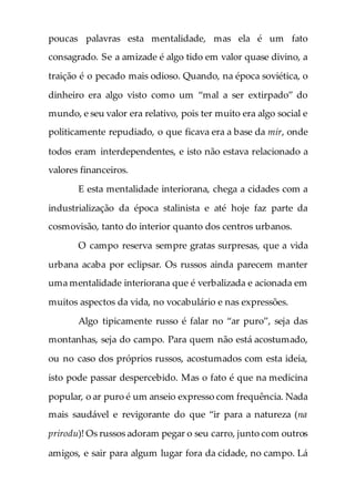 poucas palavras esta mentalidade, mas ela é um fato
consagrado. Se a amizade é algo tido em valor quase divino, a
traição é o pecado mais odioso. Quando, na época soviética, o
dinheiro era algo visto como um “mal a ser extirpado” do
mundo, e seu valor era relativo, pois ter muito era algo social e
politicamente repudiado, o que ficava era a base da mir, onde
todos eram interdependentes, e isto não estava relacionado a
valores financeiros.
E esta mentalidade interiorana, chega a cidades com a
industrialização da época stalinista e até hoje faz parte da
cosmovisão, tanto do interior quanto dos centros urbanos.
O campo reserva sempre gratas surpresas, que a vida
urbana acaba por eclipsar. Os russos ainda parecem manter
uma mentalidade interiorana que é verbalizada e acionada em
muitos aspectos da vida, no vocabulário e nas expressões.
Algo tipicamente russo é falar no “ar puro”, seja das
montanhas, seja do campo. Para quem não está acostumado,
ou no caso dos próprios russos, acostumados com esta ideia,
isto pode passar despercebido. Mas o fato é que na medicina
popular, o ar puro é um anseio expresso com frequência. Nada
mais saudável e revigorante do que “ir para a natureza (na
prirodu)! Os russos adoram pegar o seu carro, junto com outros
amigos, e sair para algum lugar fora da cidade, no campo. Lá
 