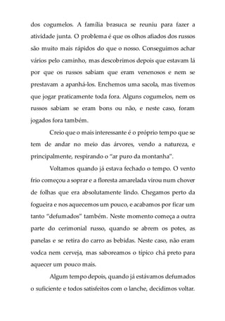 dos cogumelos. A família brasuca se reuniu para fazer a
atividade junta. O problema é que os olhos afiados dos russos
são muito mais rápidos do que o nosso. Conseguimos achar
vários pelo caminho, mas descobrimos depois que estavam lá
por que os russos sabiam que eram venenosos e nem se
prestavam a apanhá-los. Enchemos uma sacola, mas tivemos
que jogar praticamente toda fora. Alguns cogumelos, nem os
russos sabiam se eram bons ou não, e neste caso, foram
jogados fora também.
Creio que o mais interessante é o próprio tempo que se
tem de andar no meio das árvores, vendo a natureza, e
principalmente, respirando o “ar puro da montanha”.
Voltamos quando já estava fechado o tempo. O vento
frio começou a soprar e a floresta amarelada virou num chover
de folhas que era absolutamente lindo. Chegamos perto da
fogueira e nos aquecemos um pouco, e acabamos por ficar um
tanto “defumados” também. Neste momento começa a outra
parte do cerimonial russo, quando se abrem os potes, as
panelas e se retira do carro as bebidas. Neste caso, não eram
vodca nem cerveja, mas saboreamos o típico chá preto para
aquecer um pouco mais.
Algum tempo depois, quando já estávamos defumados
o suficiente e todos satisfeitos com o lanche, decidimos voltar.
 