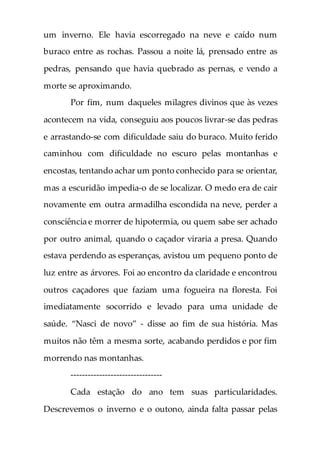 um inverno. Ele havia escorregado na neve e caído num
buraco entre as rochas. Passou a noite lá, prensado entre as
pedras, pensando que havia quebrado as pernas, e vendo a
morte se aproximando.
Por fim, num daqueles milagres divinos que às vezes
acontecem na vida, conseguiu aos poucos livrar-se das pedras
e arrastando-se com dificuldade saiu do buraco. Muito ferido
caminhou com dificuldade no escuro pelas montanhas e
encostas, tentando achar um ponto conhecido para se orientar,
mas a escuridão impedia-o de se localizar. O medo era de cair
novamente em outra armadilha escondida na neve, perder a
consciência e morrer de hipotermia, ou quem sabe ser achado
por outro animal, quando o caçador viraria a presa. Quando
estava perdendo as esperanças, avistou um pequeno ponto de
luz entre as árvores. Foi ao encontro da claridade e encontrou
outros caçadores que faziam uma fogueira na floresta. Foi
imediatamente socorrido e levado para uma unidade de
saúde. “Nasci de novo” - disse ao fim de sua história. Mas
muitos não têm a mesma sorte, acabando perdidos e por fim
morrendo nas montanhas.
--------------------------------
Cada estação do ano tem suas particularidades.
Descrevemos o inverno e o outono, ainda falta passar pelas
 