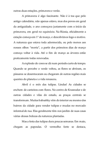 outras duas estações, primavera e verão.
A primavera é algo fascinante. Não é à toa que pelo
antigo calendário, não apenas eslavo, mas dos povos em geral
da antiguidade, o ano começava justamente com o início da
primavera, em geral no equinócio. Na Rússia, oficialmente a
estação começa em 1° de março, e descobrimos logo o motivo.
A natureza que estava toda adormecida, ou pelo menos aos
nossos olhos “morta”, a partir dos primeiros dias de março
começa voltar à vida. Até o fim de março as árvores estão
praticamente todas renovadas.
A explosão de cores se dá num período curto de tempo.
Quando se percebe o verde voltou, as flores se abriram, os
pássaros se desentocaram ou chegaram de outras regiões mais
quentes do planeta e a vida renasceu.
Abril é o mês das tulipas. Lindas! As cidades se
enchem de canteiros com flores. No centro de Krasnodar e de
outras cidades e vilas do estado, as praças centrais se
transformam. Muitas babushky vêm do interior ou mesmo dos
bairros da cidade para vender tulipas e mudas no mercado
informal de rua. Elas geralmente têm nos jardim de suas casas
várias dessas belezas da natureza plantadas.
Mas a festa das tulipas dura poucas semanas. Em maio,
chegam as papoulas. O vermelho forte se destaca,
 