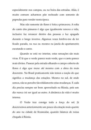 especialmente nos campos, ou na beira das estradas. Aliás, é
muito comum acharmos pão recheado com semente de
papoulas para vender nesta época.
Mas não somente de flores é feita a primavera. A volta
do canto dos pássaros é algo que igualmente renova a vida,
inclusive faz renascer dentro das pessoas a luz apagada
durante o longo inverno. Algumas vezes lembro-me de ter
ficado parado, na rua ou mesmo na janela do apartamento
escutando o canto.
Quando se está no interior, estas sensações são mais
vivas. É lá que o verde parece mais verde, que o canto parece
mais divino. Passear pela estrada olhando o campo coberto de
flores é algo que mexe até mesmo com a alma do mais
descrente. No Brasil praticamente não temos a noção do que
significa a mudança das estações. Mesmo no sul, de onde
somos, não se percebe tão nitidamente estas mudanças. E cada
dia precisa sempre ser bem aproveitado na Rússia, pois um
dia nunca irá ser igual ao outro. A dinâmica da vida é muito
intensa.
O Verão traz consigo toda a força do sol. Já
descrevemos anteriormente um pouco da estação mais quente
do ano na cidade de Krasnodar, quando falamos de nossa
chegada à Rússia.
 