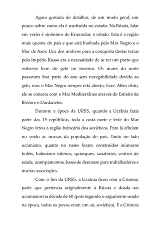 Agora gostaria de detalhar, de um modo geral, um
pouco sobre como ela é usufruída no estado. Na Rússia, falar
em verão é sinônimo de Krasnodar, o estado. Esta é a região
mais quente do país e que está banhada pelo Mar Negro e o
Mar de Azov. Um dos motivos para a conquista destas terras
pelo Império Russo era a necessidade de se ter um porto que
estivesse livre do gelo no inverno. Os mares do norte
passavam boa parte do ano sem navegabilidade devido ao
gelo, mas o Mar Negro sempre está aberto, livre. Além disto,
ele se conecta com o Mar Mediterrâneo através do Estreito de
Bósforo e Dardanelos.
Durante a época da URSS, quando a Ucrânia fazia
parte das 15 repúblicas, toda a costa norte e leste do Mar
Negro virou a região balneária dos soviéticos. Para lá afluíam
no verão as massas da população do país. Tanto no lado
ucraniano, quanto no russo foram construídos inúmeros
hotéis, balneários inteiros, quiosques, sanatórios, centros de
saúde, acampamentos, bases de descanso para trabalhadores e
muitas associações.
Com o fim da URSS, a Ucrânia ficou com a Crimeia,
parte que pertencia originalmente à Rússia e doada aos
ucranianos na década de 60 (pois segundo o argumento usado
na época, todos os povos eram um só, soviético). E a Crimeia
 
