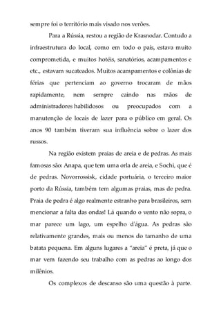 sempre foi o território mais visado nos verões.
Para a Rússia, restou a região de Krasnodar. Contudo a
infraestrutura do local, como em todo o país, estava muito
comprometida, e muitos hotéis, sanatórios, acampamentos e
etc., estavam sucateados. Muitos acampamentos e colônias de
férias que pertenciam ao governo trocaram de mãos
rapidamente, nem sempre caindo nas mãos de
administradores habilidosos ou preocupados com a
manutenção de locais de lazer para o público em geral. Os
anos 90 também tiveram sua influência sobre o lazer dos
russos.
Na região existem praias de areia e de pedras. As mais
famosas são: Anapa, que tem uma orla de areia, e Sochi, que é
de pedras. Novorrossisk, cidade portuária, o terceiro maior
porto da Rússia, também tem algumas praias, mas de pedra.
Praia de pedra é algo realmente estranho para brasileiros, sem
mencionar a falta das ondas! Lá quando o vento não sopra, o
mar parece um lago, um espelho d'água. As pedras são
relativamente grandes, mais ou menos do tamanho de uma
batata pequena. Em alguns lugares a “areia” é preta, já que o
mar vem fazendo seu trabalho com as pedras ao longo dos
milênios.
Os complexos de descanso são uma questão à parte.
 