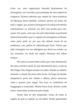 Certa vez, uma organização formada basicamente de
estrangeiros, nos convidou para participar de uma espécie de
congresso. Ficamos sabendo que, depois de várias tentativas
da liderança desta entidade, acharam apenas um hotel, em
toda a região, que aceitava estrangeiros! As outras não tinham
conhecimento ou interesse em abrir suas portas para não-
russos. Em parte, creio que isto está relacionado ao profundo
sistema burocrático que é o registro de estrangeiros na Rússia,
outra parte pode ser por que eles tinham receio de ter
problemas com polícia ou administração local. Parecia que
todo estrangeiro era um alienígena que devia ser evitado, ou
um terrorista, ou ainda um espião. Heranças dos velhos
tempos…
No verão os russos lotam aviões que voam diariamente
dos mais remotos cantos do país diretamente para a costa do
Mar Negro. Eles chegam sempre em julho, lotando as cidades,
trazendo a estação alta para todos locais. Ao longo da estrada,
chegando-se perto das cidades e aldeias, placas anunciam
casas e quartos para alugar. Nas ruas, os vendedores de
bugigangas se acumulam. Muitos bares ficam abertos a noite
toda e várias festas acontecem pela cidade.
Nestes dias de alta temporada, russos de todas as
regiões do país se expõem ao sol sulista. Desde aposentados
 