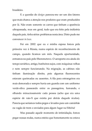 brasileiro.
E a questão do design pareceu-me ser um dos fatores
que mais chama a atenção nos produtos que eram produzidos
por lá. Não eram somente os carros que tinham a aparência
ultrapassada, mas em geral, tudo que era feito pela indústria
daquele país, tinha sérios problemas nesta área. Disto pude me
convencer in loco.
Foi em 2002 que eu e minha esposa fomos pela
primeira vez à Rússia, numa espécie de reconhecimento de
campo, quando ficamos um mês. Naquela oportunidade,
entramos no país pelo Sheremetovo. O aeroporto era ainda do
tempo soviético, antigo, banheiros sujos, com máquinas velhas
e nem sempre funcionando. Na migração, as cabines não
tinham iluminação direito, pois algumas fluorescentes
estavam queimadas ou ausentes. A fila para estrangeiros era
mais demorada e sempre havia um guarda com um uniforme
verde-oliva passeando entre os passageiros, fumando, e
olhando minuciosamente cada pessoa (acho que era uma
espécie de raio-X que existia por detrás daquele óculos).
Parecia que seríamos todos pegos e levados para um caminhão
ou vagão de trem e enviados para algum lugar na Sibéria!
Mas passado aquele momento de intimidação, fomos
pegar nossas malas, numa esteira que honestamente eu estava
 