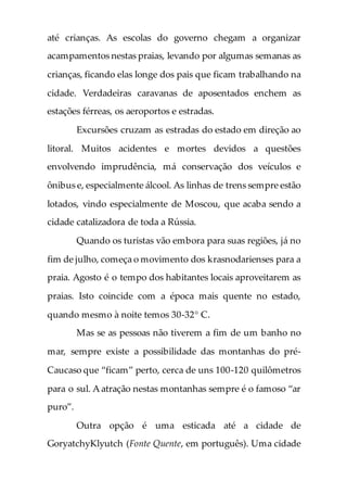 até crianças. As escolas do governo chegam a organizar
acampamentos nestas praias, levando por algumas semanas as
crianças, ficando elas longe dos pais que ficam trabalhando na
cidade. Verdadeiras caravanas de aposentados enchem as
estações férreas, os aeroportos e estradas.
Excursões cruzam as estradas do estado em direção ao
litoral. Muitos acidentes e mortes devidos a questões
envolvendo imprudência, má conservação dos veículos e
ônibus e, especialmente álcool. As linhas de trens sempre estão
lotados, vindo especialmente de Moscou, que acaba sendo a
cidade catalizadora de toda a Rússia.
Quando os turistas vão embora para suas regiões, já no
fim de julho, começa o movimento dos krasnodarienses para a
praia. Agosto é o tempo dos habitantes locais aproveitarem as
praias. Isto coincide com a época mais quente no estado,
quando mesmo à noite temos 30-32° C.
Mas se as pessoas não tiverem a fim de um banho no
mar, sempre existe a possibilidade das montanhas do pré-
Caucaso que “ficam” perto, cerca de uns 100-120 quilômetros
para o sul. A atração nestas montanhas sempre é o famoso “ar
puro”.
Outra opção é uma esticada até a cidade de
GoryatchyKlyutch (Fonte Quente, em português). Uma cidade
 