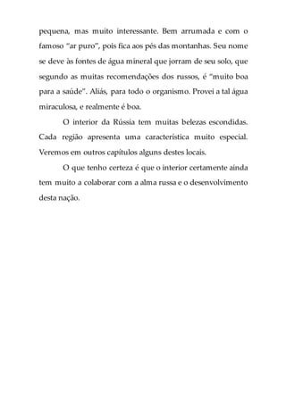 pequena, mas muito interessante. Bem arrumada e com o
famoso “ar puro”, pois fica aos pés das montanhas. Seu nome
se deve às fontes de água mineral que jorram de seu solo, que
segundo as muitas recomendações dos russos, é “muito boa
para a saúde”. Aliás, para todo o organismo. Provei a tal água
miraculosa, e realmente é boa.
O interior da Rússia tem muitas belezas escondidas.
Cada região apresenta uma característica muito especial.
Veremos em outros capítulos alguns destes locais.
O que tenho certeza é que o interior certamente ainda
tem muito a colaborar com a alma russa e o desenvolvimento
desta nação.
 