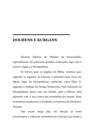 DOLMENS E KURGANS
Quando falamos de História da humanidade,
especialmente das primeiras grandes civilizações, logo vem à
mente o Egito e a Mesopotâmia.
Se formos para as páginas da Bíblia, veremos que,
segundo os registros do Gênesis, o primeiro casal viveu em
algum lugar da Mesopotâmia, conhecido como Éden. E,
segundo a tradição do Antigo Testamento, Noé, habitante da
Mesopotâmia, junto com sua família, após o dilúvio, teria
aportado com a arca numa das montanhas do Ararate. Estas
montanhas atualmente se localizam na fronteira da Armênia e
Turquia.
Não muito longe dali, em direção ao norte
encontramos a cadeia de montanhas do Cáucaso, que desde a
 