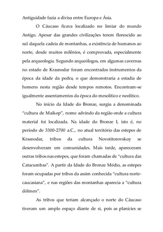 Antiguidade fazia a divisa entre Europa e Ásia.
O Cáucaso ficava localizado no limiar do mundo
Antigo. Apesar das grandes civilizações terem florescido ao
sul daquela cadeia de montanhas, a existência de humanos ao
norte, desde muitos milênios, é comprovada, especialmente
pela arqueologia. Segundo arqueólogos, em algumas cavernas
no estado de Krasnodar foram encontrados instrumentos da
época da idade da pedra, o que demonstraria a estadia de
homens nesta região desde tempos remotos. Encontram-se
igualmente assentamentos da época do mesolítico e neolítico.
No início da Idade do Bronze, surgiu a denominada
“cultura de Maikop”, nome advindo da região onde a cultura
material foi localizada. Na idade do Bronze I, isto é, no
período de 3300-2700 a.C., no atual território das estepes de
Krasnodar, tribos da cultura Novotitorovskoy se
desenvolveram em comunidades. Mais tarde, apareceram
outras tribos nas estepes, que foram chamadas de “cultura das
Catacumbas”. A partir da Idade do Bronze Médio, as estepes
foram ocupadas por tribos da assim conhecida “cultura norte-
caucasiana”, e nas regiões das montanhas aparecia a “cultura
dólmen”.
As tribos que teriam alcançado o norte do Cáucaso
tiveram um amplo espaço diante de si, pois as planícies se
 