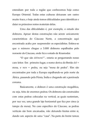 estendiam por toda a região que conhecemos hoje como
Europa Oriental. Todas estas culturas deixaram um rastro
muito fraco, e hoje ainda temos dificuldades para identificar e
datar os primeiros restos materiais delas.
Uma das dificuldades é, por exemplo, o estudo dos
dolmens. Apesar destas construções não serem unicamente
características do Cáucaso Norte, a concentração aqui
encontrada acaba por surpreender os especialistas. Estima-se
que o número chegue a 3.000 dolmens espalhados pelo
noroeste do Cáucaso, onde fica o estado de Krasnodar.
“O que são dolmens?”, estaria se perguntando nosso
caro leitor. Em primeiro lugar, o nome deriva do Bretão dol =
mesa, e men = pedra, ou seja “mesa de pedra”. Eles são
encontrados por toda a Europa espalhando-se pelo norte da
África, passando pela Pérsia, Índia e chegando até a península
coreana.
Basicamente, o dolmen é uma construção megalítica,
ou seja, feita de enormes pedras. Os dolmens são construídos
com estas pedras colocadas na vertical, as quais sustentam,
por sua vez, uma grande laje horizontal que fica por cima (a
tampa da mesa). No caso específico do Cáucaso, as pedras
verticais são bem encaixadas, não deixando frestas entre si,
dando um aspecto de uma “casa”. Na parte da frente temos
 