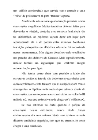 um orifício arredondado que serviria como entrada e uma
“rolha” de pedra ficava ali para “trancar” a porta.
Atualmente não se sabe qual a função primária destas
construções megalíticas. Muitas tentativas já foram feitas para
desvendar o mistério, contudo, uma resposta final ainda não
foi encontrada. As hipóteses variam deste um lugar para
sepultamento até o de portais entre mundos. Nenhuma
inscrição pictográfica ou alfabética relevante foi encontrada
nestes monumentos. Mas alguns desenhos estão entalhados
nas paredes dos dolmens do Cáucaso. Mais especificamente,
nota-se formas em ziguezague que lembram antigas
representações para água.
Não temos como datar com precisão a idade das
estruturas devido ao fato de não podermos cruzar dados com
outras civilizações, e isto faz com que as datações sejam muito
abrangentes. A hipótese mais aceita é que estamos diante de
construções que começaram a ser construídas por volta do III
milênio a.C, mas esta estimativa pode chegar ao V milênio a.C.
Se não sabemos ao certo quando e porque da
construção destas estruturas, menos ainda temos
conhecimento dos seus autores. Neste caso existem os mais
diversos candidatos sugeridos, sem que, no entanto, se possa
chegar a uma conclusão.
 