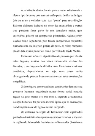 A existência destes locais parece estar relacionada a
algum tipo de culto, pois sempre estão perto de fluxos de água
(rio ou mar) e voltados com sua “porta” para esta direção.
Existem dolmens isolados no meio das montanhas e outros
que parecem fazer parte de um complexo maior, que,
entretanto, podem ser construções posteriores. Alguns foram
usados como sepulturas, pois foram encontrados esqueletos
humanos em seu interior, porém de novo, os restos humanos
são de data muito posterior, como por volta da Idade Média.
Existe um número significativo de pessoas que vão até
estes lugares, muitas das vezes escondidos dentro das
florestas, e em lugares de difícil acesso. Estudiosos, curiosos,
exotéricos, depredadores, ou seja, uma gama muito
abrangente de pessoas busca o contato com estas construções
megalíticas.
O fato é que a presença destas construções demonstra a
presença humana organizada numa forma social naquela
região há pelo menos 5-6 mil anos e, segundo a tradicional
datação histórica, foi por esta mesma época que as civilizações
da Mesopotâmia e do Egito estavam surgindo.
Os dolmens na região de Krasnodar estão espalhados
por todo o território, alcançando os estados vizinhos, e mesmo
as regiões do lado sul da fronteira entre Krasnodar (Rússia) e a
 