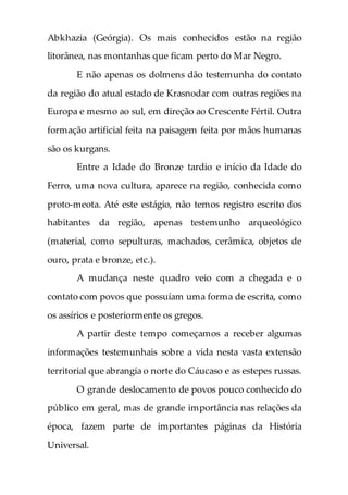 Abkhazia (Geórgia). Os mais conhecidos estão na região
litorânea, nas montanhas que ficam perto do Mar Negro.
E não apenas os dolmens dão testemunha do contato
da região do atual estado de Krasnodar com outras regiões na
Europa e mesmo ao sul, em direção ao Crescente Fértil. Outra
formação artificial feita na paisagem feita por mãos humanas
são os kurgans.
Entre a Idade do Bronze tardio e início da Idade do
Ferro, uma nova cultura, aparece na região, conhecida como
proto-meota. Até este estágio, não temos registro escrito dos
habitantes da região, apenas testemunho arqueológico
(material, como sepulturas, machados, cerâmica, objetos de
ouro, prata e bronze, etc.).
A mudança neste quadro veio com a chegada e o
contato com povos que possuíam uma forma de escrita, como
os assírios e posteriormente os gregos.
A partir deste tempo começamos a receber algumas
informações testemunhais sobre a vida nesta vasta extensão
territorial que abrangia o norte do Cáucaso e as estepes russas.
O grande deslocamento de povos pouco conhecido do
público em geral, mas de grande importância nas relações da
época, fazem parte de importantes páginas da História
Universal.
 