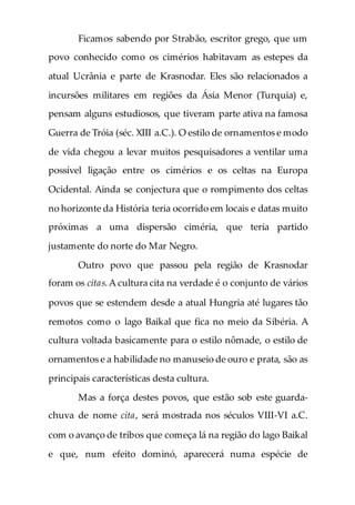 Ficamos sabendo por Strabão, escritor grego, que um
povo conhecido como os cimérios habitavam as estepes da
atual Ucrânia e parte de Krasnodar. Eles são relacionados a
incursões militares em regiões da Ásia Menor (Turquia) e,
pensam alguns estudiosos, que tiveram parte ativa na famosa
Guerra de Tróia (séc. XIII a.C.). O estilo de ornamentos e modo
de vida chegou a levar muitos pesquisadores a ventilar uma
possível ligação entre os cimérios e os celtas na Europa
Ocidental. Ainda se conjectura que o rompimento dos celtas
no horizonte da História teria ocorrido em locais e datas muito
próximas a uma dispersão ciméria, que teria partido
justamente do norte do Mar Negro.
Outro povo que passou pela região de Krasnodar
foram os citas.A cultura cita na verdade é o conjunto de vários
povos que se estendem desde a atual Hungria até lugares tão
remotos como o lago Baikal que fica no meio da Sibéria. A
cultura voltada basicamente para o estilo nômade, o estilo de
ornamentos e a habilidade no manuseio de ouro e prata, são as
principais características desta cultura.
Mas a força destes povos, que estão sob este guarda-
chuva de nome cita, será mostrada nos séculos VIII-VI a.C.
com o avanço de tribos que começa lá na região do lago Baikal
e que, num efeito dominó, aparecerá numa espécie de
 