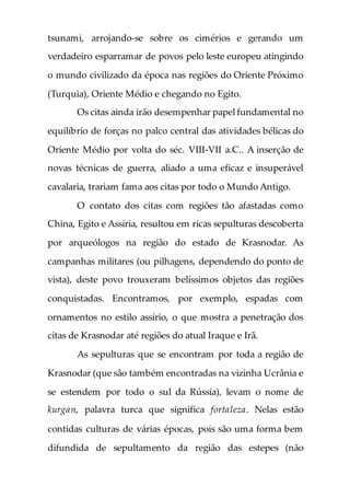 tsunami, arrojando-se sobre os cimérios e gerando um
verdadeiro esparramar de povos pelo leste europeu atingindo
o mundo civilizado da época nas regiões do Oriente Próximo
(Turquia), Oriente Médio e chegando no Egito.
Os citas ainda irão desempenhar papel fundamental no
equilíbrio de forças no palco central das atividades bélicas do
Oriente Médio por volta do séc. VIII-VII a.C.. A inserção de
novas técnicas de guerra, aliado a uma eficaz e insuperável
cavalaria, trariam fama aos citas por todo o Mundo Antigo.
O contato dos citas com regiões tão afastadas como
China, Egito e Assíria, resultou em ricas sepulturas descoberta
por arqueólogos na região do estado de Krasnodar. As
campanhas militares (ou pilhagens, dependendo do ponto de
vista), deste povo trouxeram belíssimos objetos das regiões
conquistadas. Encontramos, por exemplo, espadas com
ornamentos no estilo assírio, o que mostra a penetração dos
citas de Krasnodar até regiões do atual Iraque e Irã.
As sepulturas que se encontram por toda a região de
Krasnodar (que são também encontradas na vizinha Ucrânia e
se estendem por todo o sul da Rússia), levam o nome de
kurgan, palavra turca que significa fortaleza. Nelas estão
contidas culturas de várias épocas, pois são uma forma bem
difundida de sepultamento da região das estepes (não
 