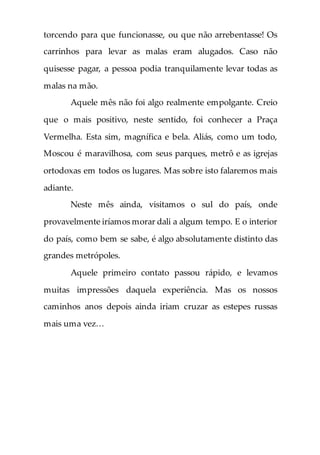 torcendo para que funcionasse, ou que não arrebentasse! Os
carrinhos para levar as malas eram alugados. Caso não
quisesse pagar, a pessoa podia tranquilamente levar todas as
malas na mão.
Aquele mês não foi algo realmente empolgante. Creio
que o mais positivo, neste sentido, foi conhecer a Praça
Vermelha. Esta sim, magnífica e bela. Aliás, como um todo,
Moscou é maravilhosa, com seus parques, metrô e as igrejas
ortodoxas em todos os lugares. Mas sobre isto falaremos mais
adiante.
Neste mês ainda, visitamos o sul do país, onde
provavelmente iríamos morar dali a algum tempo. E o interior
do país, como bem se sabe, é algo absolutamente distinto das
grandes metrópoles.
Aquele primeiro contato passou rápido, e levamos
muitas impressões daquela experiência. Mas os nossos
caminhos anos depois ainda iriam cruzar as estepes russas
mais uma vez…
 