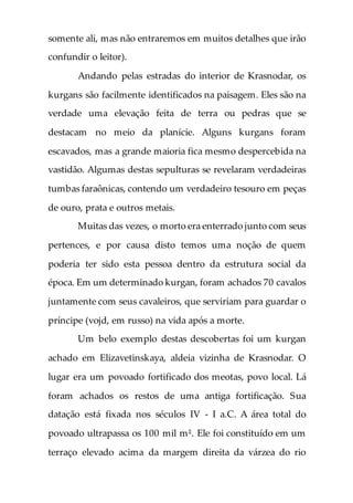 somente ali, mas não entraremos em muitos detalhes que irão
confundir o leitor).
Andando pelas estradas do interior de Krasnodar, os
kurgans são facilmente identificados na paisagem. Eles são na
verdade uma elevação feita de terra ou pedras que se
destacam no meio da planície. Alguns kurgans foram
escavados, mas a grande maioria fica mesmo despercebida na
vastidão. Algumas destas sepulturas se revelaram verdadeiras
tumbas faraônicas, contendo um verdadeiro tesouro em peças
de ouro, prata e outros metais.
Muitas das vezes, o morto era enterrado junto com seus
pertences, e por causa disto temos uma noção de quem
poderia ter sido esta pessoa dentro da estrutura social da
época. Em um determinado kurgan, foram achados 70 cavalos
juntamente com seus cavaleiros, que serviriam para guardar o
príncipe (vojd, em russo) na vida após a morte.
Um belo exemplo destas descobertas foi um kurgan
achado em Elizavetinskaya, aldeia vizinha de Krasnodar. O
lugar era um povoado fortificado dos meotas, povo local. Lá
foram achados os restos de uma antiga fortificação. Sua
datação está fixada nos séculos IV - I a.C. A área total do
povoado ultrapassa os 100 mil m². Ele foi constituído em um
terraço elevado acima da margem direita da várzea do rio
 