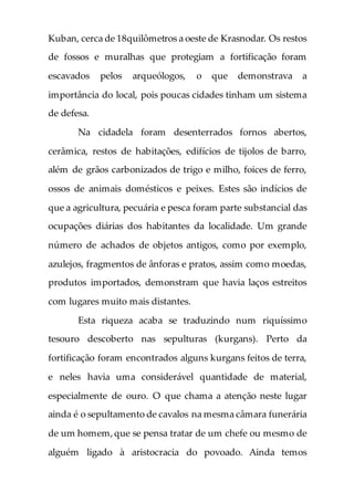 Kuban, cerca de 18quilômetros a oeste de Krasnodar. Os restos
de fossos e muralhas que protegiam a fortificação foram
escavados pelos arqueólogos, o que demonstrava a
importância do local, pois poucas cidades tinham um sistema
de defesa.
Na cidadela foram desenterrados fornos abertos,
cerâmica, restos de habitações, edifícios de tijolos de barro,
além de grãos carbonizados de trigo e milho, foices de ferro,
ossos de animais domésticos e peixes. Estes são indícios de
que a agricultura, pecuária e pesca foram parte substancial das
ocupações diárias dos habitantes da localidade. Um grande
número de achados de objetos antigos, como por exemplo,
azulejos, fragmentos de ânforas e pratos, assim como moedas,
produtos importados, demonstram que havia laços estreitos
com lugares muito mais distantes.
Esta riqueza acaba se traduzindo num riquíssimo
tesouro descoberto nas sepulturas (kurgans). Perto da
fortificação foram encontrados alguns kurgans feitos de terra,
e neles havia uma considerável quantidade de material,
especialmente de ouro. O que chama a atenção neste lugar
ainda é o sepultamento de cavalos na mesma câmara funerária
de um homem,que se pensa tratar de um chefe ou mesmo de
alguém ligado à aristocracia do povoado. Ainda temos
 