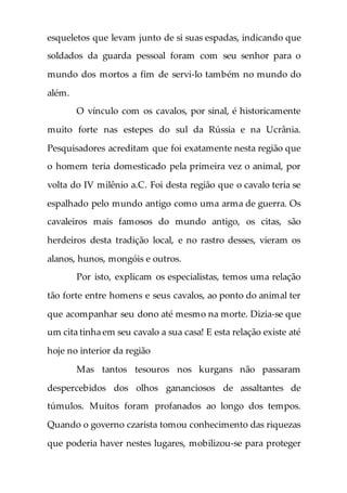 esqueletos que levam junto de si suas espadas, indicando que
soldados da guarda pessoal foram com seu senhor para o
mundo dos mortos a fim de servi-lo também no mundo do
além.
O vínculo com os cavalos, por sinal, é historicamente
muito forte nas estepes do sul da Rússia e na Ucrânia.
Pesquisadores acreditam que foi exatamente nesta região que
o homem teria domesticado pela primeira vez o animal, por
volta do IV milênio a.C. Foi desta região que o cavalo teria se
espalhado pelo mundo antigo como uma arma de guerra. Os
cavaleiros mais famosos do mundo antigo, os citas, são
herdeiros desta tradição local, e no rastro desses, vieram os
alanos, hunos, mongóis e outros.
Por isto, explicam os especialistas, temos uma relação
tão forte entre homens e seus cavalos, ao ponto do animal ter
que acompanhar seu dono até mesmo na morte. Dizia-se que
um cita tinha em seu cavalo a sua casa! E esta relação existe até
hoje no interior da região
Mas tantos tesouros nos kurgans não passaram
despercebidos dos olhos gananciosos de assaltantes de
túmulos. Muitos foram profanados ao longo dos tempos.
Quando o governo czarista tomou conhecimento das riquezas
que poderia haver nestes lugares, mobilizou-se para proteger
 