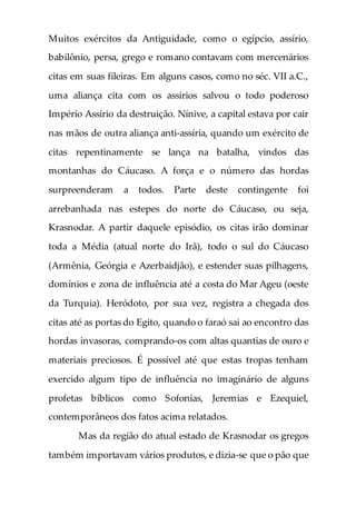 Muitos exércitos da Antiguidade, como o egípcio, assírio,
babilônio, persa, grego e romano contavam com mercenários
citas em suas fileiras. Em alguns casos, como no séc. VII a.C.,
uma aliança cita com os assírios salvou o todo poderoso
Império Assírio da destruição. Nínive, a capital estava por cair
nas mãos de outra aliança anti-assíria, quando um exército de
citas repentinamente se lança na batalha, vindos das
montanhas do Cáucaso. A força e o número das hordas
surpreenderam a todos. Parte deste contingente foi
arrebanhada nas estepes do norte do Cáucaso, ou seja,
Krasnodar. A partir daquele episódio, os citas irão dominar
toda a Média (atual norte do Irã), todo o sul do Cáucaso
(Armênia, Geórgia e Azerbaidjão), e estender suas pilhagens,
domínios e zona de influência até a costa do Mar Ageu (oeste
da Turquia). Heródoto, por sua vez, registra a chegada dos
citas até as portas do Egito, quando o faraó sai ao encontro das
hordas invasoras, comprando-os com altas quantias de ouro e
materiais preciosos. É possível até que estas tropas tenham
exercido algum tipo de influência no imaginário de alguns
profetas bíblicos como Sofonias, Jeremias e Ezequiel,
contemporâneos dos fatos acima relatados.
Mas da região do atual estado de Krasnodar os gregos
também importavam vários produtos, e dizia-se que o pão que
 