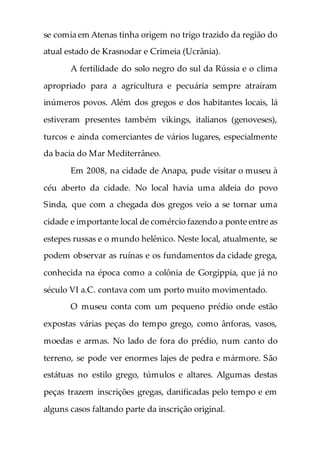 se comia em Atenas tinha origem no trigo trazido da região do
atual estado de Krasnodar e Crimeia (Ucrânia).
A fertilidade do solo negro do sul da Rússia e o clima
apropriado para a agricultura e pecuária sempre atraíram
inúmeros povos. Além dos gregos e dos habitantes locais, lá
estiveram presentes também vikings, italianos (genoveses),
turcos e ainda comerciantes de vários lugares, especialmente
da bacia do Mar Mediterrâneo.
Em 2008, na cidade de Anapa, pude visitar o museu à
céu aberto da cidade. No local havia uma aldeia do povo
Sinda, que com a chegada dos gregos veio a se tornar uma
cidade e importante local de comércio fazendo a ponte entre as
estepes russas e o mundo helênico. Neste local, atualmente, se
podem observar as ruínas e os fundamentos da cidade grega,
conhecida na época como a colônia de Gorgippia, que já no
século VI a.C. contava com um porto muito movimentado.
O museu conta com um pequeno prédio onde estão
expostas várias peças do tempo grego, como ânforas, vasos,
moedas e armas. No lado de fora do prédio, num canto do
terreno, se pode ver enormes lajes de pedra e mármore. São
estátuas no estilo grego, túmulos e altares. Algumas destas
peças trazem inscrições gregas, danificadas pelo tempo e em
alguns casos faltando parte da inscrição original.
 