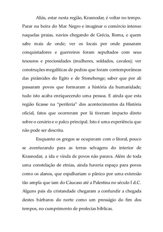 Aliás, estar nesta região, Krasnodar, é voltar no tempo.
Parar na beira do Mar Negro e imaginar o comércio intenso
naquelas praias, navios chegando de Grécia, Roma, e quem
sabe mais de onde; ver os locais por onde passaram
conquistadores e guerreiros foram sepultados com seus
tesouros e preciosidades (mulheres, soldados, cavalos); ver
construções megalíticas de pedras que foram contemporâneas
das pirâmides do Egito e de Stonehenge; saber que por ali
passaram povos que formaram a história da humanidade;
tudo isto acaba enriquecendo uma pessoa. E ainda que esta
região ficasse na “periferia” dos acontecimentos da História
oficial, fatos que ocorreram por lá tiveram impacto direto
sobre o cenário e o palco principal. Isto é uma experiência que
não pode ser descrita.
Enquanto os gregos se ocupavam com o litoral, pouco
se aventurando para as terras selvagens do interior de
Krasnodar, a ida e vinda de povos não parava. Além de toda
uma constelação de etnias, ainda haveria espaço para povos
como os alanos, que espalhariam o pânico por uma extensão
tão ampla que iam do Cáucaso até a Palestina no século I d.C.
Alguns pais da cristandade chegaram a confundir a chegada
destes bárbaros do norte como um presságio do fim dos
tempos, no cumprimento de profecias bíblicas.
 