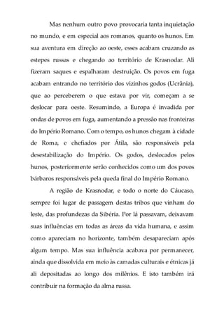 Mas nenhum outro povo provocaria tanta inquietação
no mundo, e em especial aos romanos, quanto os hunos. Em
sua aventura em direção ao oeste, esses acabam cruzando as
estepes russas e chegando ao território de Krasnodar. Ali
fizeram saques e espalharam destruição. Os povos em fuga
acabam entrando no território dos vizinhos godos (Ucrânia),
que ao perceberem o que estava por vir, começam a se
deslocar para oeste. Resumindo, a Europa é invadida por
ondas de povos em fuga, aumentando a pressão nas fronteiras
do Império Romano. Com o tempo, os hunos chegam à cidade
de Roma, e chefiados por Átila, são responsáveis pela
desestabilização do Império. Os godos, deslocados pelos
hunos, posteriormente serão conhecidos como um dos povos
bárbaros responsáveis pela queda final do Império Romano.
A região de Krasnodar, e todo o norte do Cáucaso,
sempre foi lugar de passagem destas tribos que vinham do
leste, das profundezas da Sibéria. Por lá passavam, deixavam
suas influências em todas as áreas da vida humana, e assim
como apareciam no horizonte, também desapareciam após
algum tempo. Mas sua influência acabava por permanecer,
ainda que dissolvida em meio às camadas culturais e étnicas já
ali depositadas ao longo dos milênios. E isto também irá
contribuir na formação da alma russa.
 