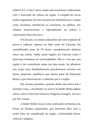 milênio d.C. Como vimos, todas estas mudanças colaboraram
com a formação da cultura da região. A chegada de novas
ondas migratórias do leste acarreta em interferências e muitas
vezes mudança substancial na economia, na política, nas
relações internacionais, e especialmente na cultura e
composição étnica do povo.
O Cáucaso e as estepes adjacentes são uma explosão de
povos e culturas. Apenas no lado russo do Cáucaso, são
contabilizadas mais de 70 etnias completamente distintas
umas das outras. Andar pelas regiões do Cáucaso norte é
atravessar fronteiras de nacionalidades. Não é à toa que esta
região é tão conturbada ainda nos dias atuais. Ao olharmos
um mapa mais detalhadamente perceberemos recortes nas
terras, pequenas repúblicas que fazem parte da Federação
Russa, e que demonstram o caldeirão que é a região.
Em tempos passados, quando ainda não estava sob o
domínio russo, a localidade viu nascer na Idade Média alguns
reinos, como o reino dos khazares, búlgaros, mongóis, turcos e
por fim, russos.
A Idade Média trouxe estas unificações territoriais em
forma de Estados organizados, que tentavam lidar com o
maior fator de complicação da região, a diversidade étnica,
cultural e religiosa.
 