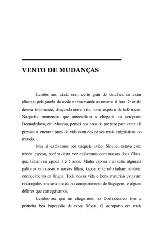 VENTO DE MUDANÇAS
Lembro-me, ainda com certo grau de detalhes, de estar
olhando pela janela do avião e observando as nuvens lá fora. O avião
descia lentamente, dançando entre elas, numa espécie de balé russo.
Naqueles momentos que antecediam a chegada ao aeroporto
Domodedovo, em Moscou, pensei nos anos de preparo para estar ali,
prestes a encarar anos de vida num dos países mais enigmáticos do
mundo.
Mas lá estávamos nós naquele avião. Sim, eu estava com
minha esposa, porém desta vez estávamos com nossas duas filhas,
que tinham na época 1 e 5 anos. Minha esposa mal sabia algumas
palavras em russo, e nossas filhas, logicamente não tinham nenhum
conhecimento da língua. Toda nossa vida e bens materiais estavam
restringidos em sete malas no compartimento de bagagens, e alguns
dólares que carregávamos.
Lembro-me que ao chegarmos no Domodedovo, tive a
primeira boa impressão da nova Rússia. O aeroporto era mais
 