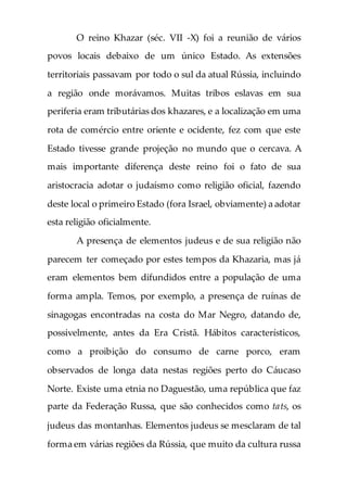 O reino Khazar (séc. VII -X) foi a reunião de vários
povos locais debaixo de um único Estado. As extensões
territoriais passavam por todo o sul da atual Rússia, incluindo
a região onde morávamos. Muitas tribos eslavas em sua
periferia eram tributárias dos khazares, e a localização em uma
rota de comércio entre oriente e ocidente, fez com que este
Estado tivesse grande projeção no mundo que o cercava. A
mais importante diferença deste reino foi o fato de sua
aristocracia adotar o judaísmo como religião oficial, fazendo
deste local o primeiro Estado (fora Israel, obviamente) a adotar
esta religião oficialmente.
A presença de elementos judeus e de sua religião não
parecem ter começado por estes tempos da Khazaria, mas já
eram elementos bem difundidos entre a população de uma
forma ampla. Temos, por exemplo, a presença de ruínas de
sinagogas encontradas na costa do Mar Negro, datando de,
possivelmente, antes da Era Cristã. Hábitos característicos,
como a proibição do consumo de carne porco, eram
observados de longa data nestas regiões perto do Cáucaso
Norte. Existe uma etnia no Daguestão, uma república que faz
parte da Federação Russa, que são conhecidos como tats, os
judeus das montanhas. Elementos judeus se mesclaram de tal
forma em várias regiões da Rússia, que muito da cultura russa
 
