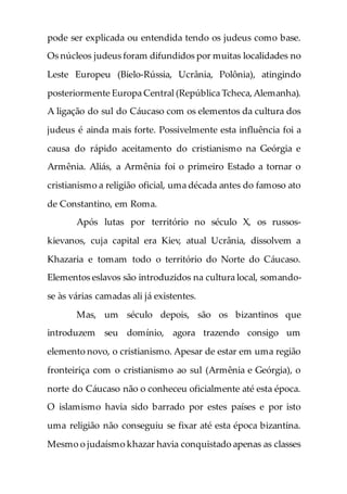 pode ser explicada ou entendida tendo os judeus como base.
Os núcleos judeus foram difundidos por muitas localidades no
Leste Europeu (Bielo-Rússia, Ucrânia, Polônia), atingindo
posteriormente Europa Central (República Tcheca,Alemanha).
A ligação do sul do Cáucaso com os elementos da cultura dos
judeus é ainda mais forte. Possivelmente esta influência foi a
causa do rápido aceitamento do cristianismo na Geórgia e
Armênia. Aliás, a Armênia foi o primeiro Estado a tornar o
cristianismo a religião oficial, uma década antes do famoso ato
de Constantino, em Roma.
Após lutas por território no século X, os russos-
kievanos, cuja capital era Kiev, atual Ucrânia, dissolvem a
Khazaria e tomam todo o território do Norte do Cáucaso.
Elementos eslavos são introduzidos na cultura local, somando-
se às várias camadas ali já existentes.
Mas, um século depois, são os bizantinos que
introduzem seu domínio, agora trazendo consigo um
elemento novo, o cristianismo. Apesar de estar em uma região
fronteiriça com o cristianismo ao sul (Armênia e Geórgia), o
norte do Cáucaso não o conheceu oficialmente até esta época.
O islamismo havia sido barrado por estes países e por isto
uma religião não conseguiu se fixar até esta época bizantina.
Mesmo o judaísmo khazar havia conquistado apenas as classes
 