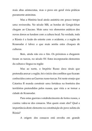 mais altas aristocratas, mas o povo em geral vivia práticas
puramente animistas.
Mas a História local ainda assistiria em pouco tempo
uma reviravolta. No século XIII, as hordas de Gengis-khan
chegam ao Cáucaso. Mais uma vez elementos asiáticos dos
novos donos se fundem com a cultura local. Na verdade, toda
a Rússia é a fusão do oriente com o ocidente, e a região de
Krasnodar é talvez a que mais sentiu estes choques de
culturas.
Bem, ainda não era o fim. Os próximos a chegarem
foram os turcos, no século XV. Estes incorporarão elementos
da cultura e língua na região
Mas ao norte, o Império Russo dava sinais que
pretendia anexar a região, foi o início dos conflitos que ficaram
conhecidos como as Guerras russo-turcas. Foi neste ensejo que
Catarina II manda construir uma fortaleza na fronteira dos
territórios pretendidos pelos russos, que viria a se tornar a
cidade de Krasnodar.
Para estas guerras e estabelecimento de fortes russos, a
czarina valeu-se dos cossacos. Mas quem eram eles? Qual a
importância deste elemento na constituição do povo sulista da
Rússia?
A origem dos cossacos está envolta em grande
 