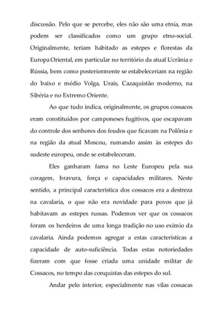 discussão. Pelo que se percebe, eles não são uma etnia, mas
podem ser classificados como um grupo etno-social.
Originalmente, teriam habitado as estepes e florestas da
Europa Oriental, em particular no território da atual Ucrânia e
Rússia, bem como posteriormente se estabeleceriam na região
do baixo e médio Volga, Urais, Cazaquistão moderno, na
Sibéria e no Extremo Oriente.
Ao que tudo indica, originalmente, os grupos cossacos
eram constituídos por camponeses fugitivos, que escapavam
do controle dos senhores dos feudos que ficavam na Polônia e
na região da atual Moscou, rumando assim às estepes do
sudeste europeu, onde se estabeleceram.
Eles ganharam fama no Leste Europeu pela sua
coragem, bravura, força e capacidades militares. Neste
sentido, a principal característica dos cossacos era a destreza
na cavalaria, o que não era novidade para povos que já
habitavam as estepes russas. Podemos ver que os cossacos
foram os herdeiros de uma longa tradição no uso exímio da
cavalaria. Ainda podemos agregar a estas características a
capacidade de auto-suficiência. Todas estas notoriedades
fizeram com que fosse criada uma unidade militar de
Cossacos, no tempo das conquistas das estepes do sul.
Andar pelo interior, especialmente nas vilas cossacas
 