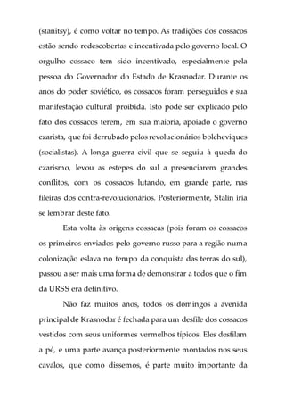 (stanitsy), é como voltar no tempo. As tradições dos cossacos
estão sendo redescobertas e incentivada pelo governo local. O
orgulho cossaco tem sido incentivado, especialmente pela
pessoa do Governador do Estado de Krasnodar. Durante os
anos do poder soviético, os cossacos foram perseguidos e sua
manifestação cultural proibida. Isto pode ser explicado pelo
fato dos cossacos terem, em sua maioria, apoiado o governo
czarista, que foi derrubado pelos revolucionários bolcheviques
(socialistas). A longa guerra civil que se seguiu à queda do
czarismo, levou as estepes do sul a presenciarem grandes
conflitos, com os cossacos lutando, em grande parte, nas
fileiras dos contra-revolucionários. Posteriormente, Stalin iria
se lembrar deste fato.
Esta volta às origens cossacas (pois foram os cossacos
os primeiros enviados pelo governo russo para a região numa
colonização eslava no tempo da conquista das terras do sul),
passou a ser mais uma forma de demonstrar a todos que o fim
da URSS era definitivo.
Não faz muitos anos, todos os domingos a avenida
principal de Krasnodar é fechada para um desfile dos cossacos
vestidos com seus uniformes vermelhos típicos. Eles desfilam
a pé, e uma parte avança posteriormente montados nos seus
cavalos, que como dissemos, é parte muito importante da
 