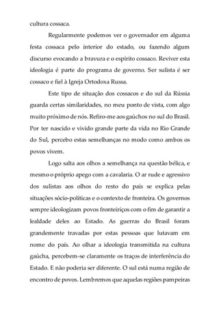 cultura cossaca.
Regularmente podemos ver o governador em alguma
festa cossaca pelo interior do estado, ou fazendo algum
discurso evocando a bravura e o espírito cossaco. Reviver esta
ideologia é parte do programa de governo. Ser sulista é ser
cossaco e fiel à Igreja Ortodoxa Russa.
Este tipo de situação dos cossacos e do sul da Rússia
guarda certas similaridades, no meu ponto de vista, com algo
muito próximo de nós. Refiro-me aos gaúchos no sul do Brasil.
Por ter nascido e vivido grande parte da vida no Rio Grande
do Sul, percebo estas semelhanças no modo como ambos os
povos vivem.
Logo salta aos olhos a semelhança na questão bélica, e
mesmo o próprio apego com a cavalaria. O ar rude e agressivo
dos sulistas aos olhos do resto do país se explica pelas
situações sócio-políticas e o contexto de fronteira. Os governos
sempre ideologizam povos fronteiriços com o fim de garantir a
lealdade deles ao Estado. As guerras do Brasil foram
grandemente travadas por estas pessoas que lutavam em
nome do país. Ao olhar a ideologia transmitida na cultura
gaúcha, percebem-se claramente os traços de interferência do
Estado. E não poderia ser diferente. O sul está numa região de
encontro de povos. Lembremos que aquelas regiões pampeiras
 