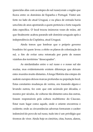 (parecidas alias com as estepes do sul russo) eram a região que
ficava entre os domínios de Espanha e Portugal. Visitei um
forte no lado do atual Uruguai, e na placa de entrada havia
uma lista de anos apontando a quem pertencia o forte naquela
data específica. O local trocou inúmeras vezes de mãos, até
que finalmente acabou parando sob domínio uruguaio após a
independência da Cisplatina, atual Uruguai.
Ainda temos que lembrar que o próprio governo
brasileiro foi quem levou a efeito os planos de colonização do
sul, a fim de evitar uma retomada por parte de nossos
vizinhos dos territórios “desocupados”.
As similaridades entre o sul russo e o nosso sul são
muitas, mas evidentemente existem diferenças que deixam
estes mundos muito distantes. A longa História das estepes do
sudeste europeu deixou marcas profundas na população local.
Estas constantes mudanças de ventos, ora trazendo alguns e
levando outros, fez com que este acúmulo por décadas, e
mesmo por séculos, de culturas tão distantes uma das outras,
fossem responsáveis pela cultura multiforme do Cáucaso.
Estar num lugar como aquele, onde o oriente encontrou o
ocidente; onde as circunstâncias adversas formaram o caráter
indomável do povo do sul russo, tudo isto é um privilégio que
tivemos de viver. Ainda hoje os cimérios, citas, hunos, alanos,
 