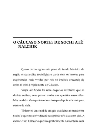 O CÁUCASO NORTE: DE SOCHI ATÉ
NALCHIK
Quero deixar agora este pano de fundo histórico da
região e sua análise sociológica e partir com os leitores para
experiências reais vividas por nós no interior, cruzando de
oeste ao leste a região norte do Cáucaso.
Viajar até Sochi foi uma daquelas aventuras que se
decide realizar, sem pensar muito nas questões envolvidas.
Mas também são aqueles momentos que depois se levará para
o resto da vida.
Tínhamos um casal de amigos brasileiros morando em
Sochi, e que nos convidaram para passar uns dias com eles. A
cidade é um balneário que fica praticamente na fronteira com
 