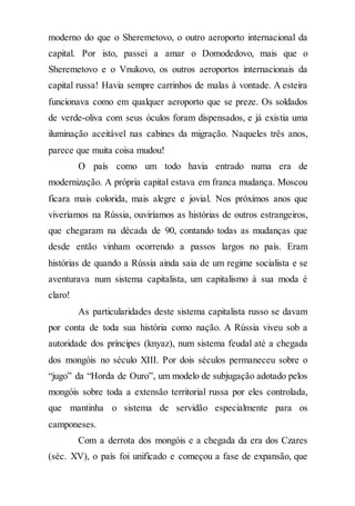 moderno do que o Sheremetovo, o outro aeroporto internacional da
capital. Por isto, passei a amar o Domodedovo, mais que o
Sheremetovo e o Vnukovo, os outros aeroportos internacionais da
capital russa! Havia sempre carrinhos de malas à vontade. A esteira
funcionava como em qualquer aeroporto que se preze. Os soldados
de verde-oliva com seus óculos foram dispensados, e já existia uma
iluminação aceitável nas cabines da migração. Naqueles três anos,
parece que muita coisa mudou!
O país como um todo havia entrado numa era de
modernização. A própria capital estava em franca mudança. Moscou
ficara mais colorida, mais alegre e jovial. Nos próximos anos que
viveríamos na Rússia, ouviríamos as histórias de outros estrangeiros,
que chegaram na década de 90, contando todas as mudanças que
desde então vinham ocorrendo a passos largos no país. Eram
histórias de quando a Rússia ainda saia de um regime socialista e se
aventurava num sistema capitalista, um capitalismo à sua moda é
claro!
As particularidades deste sistema capitalista russo se davam
por conta de toda sua história como nação. A Rússia viveu sob a
autoridade dos príncipes (knyaz), num sistema feudal até a chegada
dos mongóis no século XIII. Por dois séculos permaneceu sobre o
“jugo” da “Horda de Ouro”, um modelo de subjugação adotado pelos
mongóis sobre toda a extensão territorial russa por eles controlada,
que mantinha o sistema de servidão especialmente para os
camponeses.
Com a derrota dos mongóis e a chegada da era dos Czares
(séc. XV), o país foi unificado e começou a fase de expansão, que
 