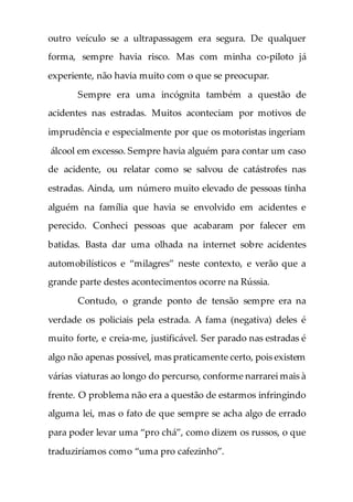 outro veículo se a ultrapassagem era segura. De qualquer
forma, sempre havia risco. Mas com minha co-piloto já
experiente, não havia muito com o que se preocupar.
Sempre era uma incógnita também a questão de
acidentes nas estradas. Muitos aconteciam por motivos de
imprudência e especialmente por que os motoristas ingeriam
álcool em excesso. Sempre havia alguém para contar um caso
de acidente, ou relatar como se salvou de catástrofes nas
estradas. Ainda, um número muito elevado de pessoas tinha
alguém na família que havia se envolvido em acidentes e
perecido. Conheci pessoas que acabaram por falecer em
batidas. Basta dar uma olhada na internet sobre acidentes
automobilísticos e “milagres” neste contexto, e verão que a
grande parte destes acontecimentos ocorre na Rússia.
Contudo, o grande ponto de tensão sempre era na
verdade os policiais pela estrada. A fama (negativa) deles é
muito forte, e creia-me, justificável. Ser parado nas estradas é
algo não apenas possível, mas praticamente certo, pois existem
várias viaturas ao longo do percurso, conforme narrarei mais à
frente. O problema não era a questão de estarmos infringindo
alguma lei, mas o fato de que sempre se acha algo de errado
para poder levar uma “pro chá”, como dizem os russos, o que
traduziríamos como “uma pro cafezinho”.
 