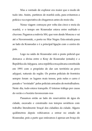 Mas a vontade de explorar era maior que o medo de
tudo isto. Assim, partimos de manhã cedo, para evitarmos a
polícia e na expectativa de chegarmos antes do meio-dia.
Nossa viagem começou por volta das cinco e meia da
manhã, e o tempo em Krasnodar estava entre nublado e
chuvoso. Pegamos a rodovia M4, que vem desde Moscou e vai
até o Novorrossisk, o porto no Mar Negro. Esta estrada passa
ao lado da Krasnodar e é a principal ligação com o centro do
país.
Logo na saída de Krasnodar está o posto policial que
demarca a divisa entre o Kray de Krasnodar (estado) e a
República da Adyguea, uma república muçulmana constituída
em 1991 com o propósito de dar um território ao povo
adyguei, naturais da região. Os postos policiais de fronteira
sempre foram os lugares mais tensos, pois neles o carro é
parado e “revistado” pelos policiais armados de metralhadora.
Neste dia, tudo estava tranquilo. O intenso tráfego por causa
do verão e o horário favoreceram-nos
Passamos então ao lado do reservatório de água da
cidade, escavado e construído nos tempos soviéticos com
trabalho literalmente braçal dos cidadãos da cidade. Alguns
quilômetros depois voltávamos a entrar no estado de
Krasnodar, pois a parte que estávamos é apenas um braço do
 