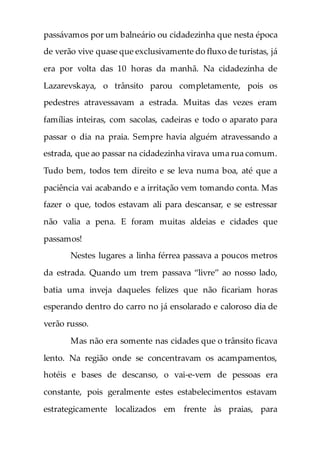 passávamos por um balneário ou cidadezinha que nesta época
de verão vive quase que exclusivamente do fluxo de turistas, já
era por volta das 10 horas da manhã. Na cidadezinha de
Lazarevskaya, o trânsito parou completamente, pois os
pedestres atravessavam a estrada. Muitas das vezes eram
famílias inteiras, com sacolas, cadeiras e todo o aparato para
passar o dia na praia. Sempre havia alguém atravessando a
estrada, que ao passar na cidadezinha virava uma rua comum.
Tudo bem, todos tem direito e se leva numa boa, até que a
paciência vai acabando e a irritação vem tomando conta. Mas
fazer o que, todos estavam ali para descansar, e se estressar
não valia a pena. E foram muitas aldeias e cidades que
passamos!
Nestes lugares a linha férrea passava a poucos metros
da estrada. Quando um trem passava “livre” ao nosso lado,
batia uma inveja daqueles felizes que não ficariam horas
esperando dentro do carro no já ensolarado e caloroso dia de
verão russo.
Mas não era somente nas cidades que o trânsito ficava
lento. Na região onde se concentravam os acampamentos,
hotéis e bases de descanso, o vai-e-vem de pessoas era
constante, pois geralmente estes estabelecimentos estavam
estrategicamente localizados em frente às praias, para
 