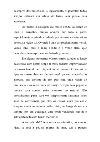 desespero dos motoristas. E, logicamente, os pedestres todos
sempre estavam em ritmo de férias, sem pressa para
atravessar.
Ao menos a paisagem era muito bonita. Ao longo de
todo o caminho, muitas árvores por toda a parte,
especialmente a estrada é ladeada por álamos, característicos
de toda a região sul. O verde é uma cor predominante no sul,
vários tons, mas o mais bonito é o verde claro, que
pessoalmente sempre será símbolo da primavera.
Em alguns momentos víamos carros parados ao longo
da estrada, com portas e capô abertos, cadeiras improvisadas e
os russos fazendo seu piquenique ali mesmo. O sanduíche
(que os russos chamam de buterbrod, palavra adaptada do
alemão), que consiste de um pão com uma rodela de
mortadela e às vezes uma de queijo. Sempre tem pepino e
tomate para comer assim mesmos, ao natural. Não
precisávamos parar para ver, simplesmente sabíamos pelos
anos de convivência que eles, os russos, eram práticos e
simples nestes momentos. Além disto, ao longo da estrada
sempre tem um quiosque, uma tenda vendendo comida e
artesanato feito com temas marítimos
A estrada M-27 tem outra característica, as curvas.
Hora se está a poucos metros do mar, dali a poucos
 