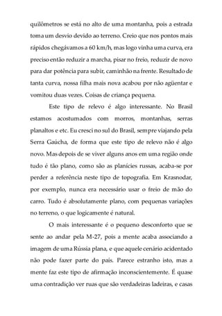 quilômetros se está no alto de uma montanha, pois a estrada
toma um desvio devido ao terreno. Creio que nos pontos mais
rápidos chegávamos a 60 km/h, mas logo vinha uma curva, era
preciso então reduzir a marcha, pisar no freio, reduzir de novo
para dar potência para subir, caminhão na frente. Resultado de
tanta curva, nossa filha mais nova acabou por não agüentar e
vomitou duas vezes. Coisas de criança pequena.
Este tipo de relevo é algo interessante. No Brasil
estamos acostumados com morros, montanhas, serras
planaltos e etc. Eu cresci no sul do Brasil, sempre viajando pela
Serra Gaúcha, de forma que este tipo de relevo não é algo
novo. Mas depois de se viver alguns anos em uma região onde
tudo é tão plano, como são as planícies russas, acaba-se por
perder a referência neste tipo de topografia. Em Krasnodar,
por exemplo, nunca era necessário usar o freio de mão do
carro. Tudo é absolutamente plano, com pequenas variações
no terreno, o que logicamente é natural.
O mais interessante é o pequeno desconforto que se
sente ao andar pela M-27, pois a mente acaba associando a
imagem de uma Rússia plana, e que aquele cenário acidentado
não pode fazer parte do país. Parece estranho isto, mas a
mente faz este tipo de afirmação inconscientemente. É quase
uma contradição ver ruas que são verdadeiras ladeiras, e casas
 