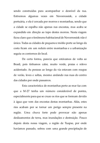 sendo construídas para acompanhar o desnível da rua.
Estivemos algumas vezes em Novorrossisk, a cidade
portuária, e ela é cercada por morros e montanhas, sendo que
a cidade se espalha não apenas nas encostas, mas acaba se
expandido em direção ao topo destes morros. Nesta viagem
ficou claro que o fenômeno habitacional de Novorrossisk não é
único. Todas as cidades de pequeno e médio porte ao longo da
costa ficam em um reduto entre montanhas e a urbanização
seguiu os contornos do local.
De certa forma, parecia que estávamos de volta ao
Brasil, pois tínhamos calor, muito verde, praias e relevo
acidentado. As pessoas ao longo da via estavam com roupas
de verão, leves e soltas, mesmo andando nas ruas do centro
das cidades por onde passamos.
Esta característica de montanhas perto ao mar faz com
que a M-27 tenha um número considerável de pontes,
especialmente para que se cruze os rios que se formam devido
à água que vem das encostas destas montanhas. Aliás, estes
rios acabam por se tornar um perigo sempre presente na
região. Uma chuva forte pode provocar não apenas
deslizamentos de terra, mas inundações e destruição. Pouco
depois desta nossa viagem, a região de Tuapse, por onde
havíamos passado, sofreu com uma grande precipitação de
 